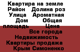 Квартира на земле  › Район ­ Долина роз › Улица ­ Ароматная › Дом ­ 2 › Общая площадь ­ 40 › Цена ­ 3 000 000 - Все города Недвижимость » Квартиры продажа   . Крым,Симоненко